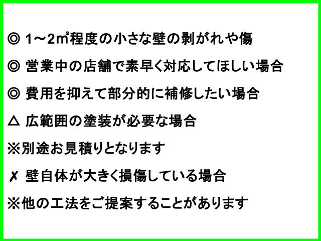 ◎ 1〜2㎡程度の小さな壁の剥がれや傷 ◎ 営業中の店舗で素早く対応してほしい場合 ◎ 費用を抑えて部分的に補修したい場合 △ 広範囲の塗装が必要な場合 ※別途お見積りとなります ✗ 壁自体が大きく損傷している場合 ※他の工法をご提案することがあります