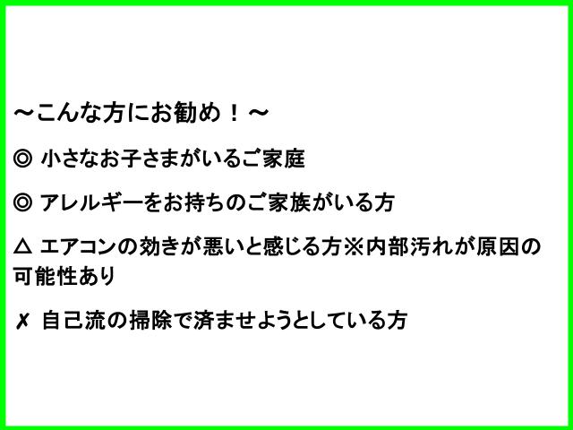 ～こんな方にお勧め！～ ◎ 小さなお子さまがいるご家庭 ◎ アレルギーをお持ちのご家族がいる方 △ エアコンの効きが悪いと感じる方※内部汚れが原因の可能性あり ✗ 自己流の掃除で済ませようとしている方