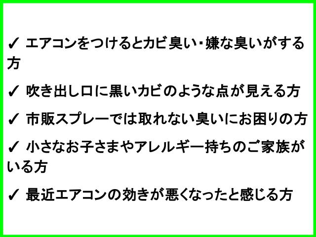 ✓ エアコンをつけるとカビ臭い・嫌な臭いがする方 ✓ 吹き出し口に黒いカビのような点が見える方 ✓ 市販スプレーでは取れない臭いにお困りの方 ✓ 小さなお子さまやアレルギー持ちのご家族がいる方 ✓ 最近エアコンの効きが悪くなったと感じる方